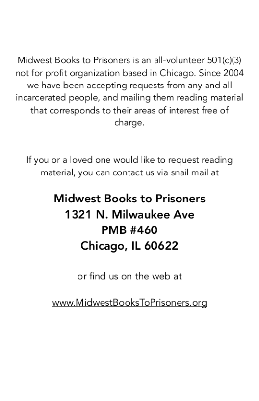 Midwest Books to Prisoners is an all-volunteer 501(c)(3) not for profit organization based in Chicago. Since 2004 we have been accepting requests from any and all incarcerated people, and mailing them reading material that corresponds to their areas of interest free of charge.  If you or a loved one would like to request reading material, you can contact us via snail mail at  Midwest Books to Prisoners 1321 N. Milwaukee Ave PMB #460 Chicago, IL 60622  or find us on the web at  ’ BooksToPri 